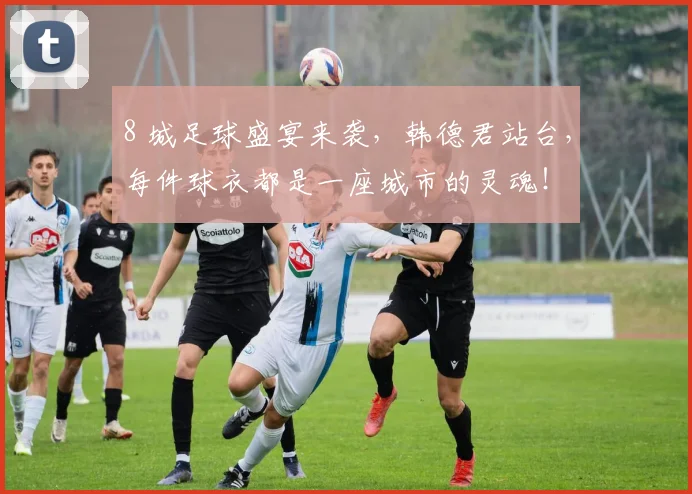 8 城足球盛宴来袭，韩德君站台，每件球衣都是一座城市的灵魂！