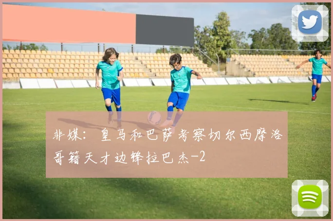 非媒：皇马和巴萨考察切尔西摩洛哥籍天才边锋拉巴杰