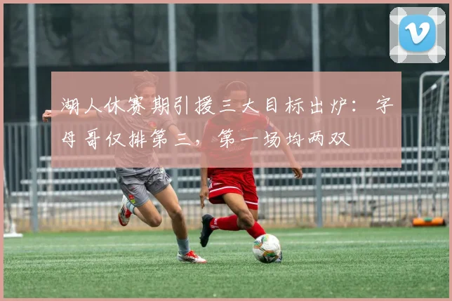 湖人休赛期引援三大目标出炉：字母哥仅排第三，第一场均两双