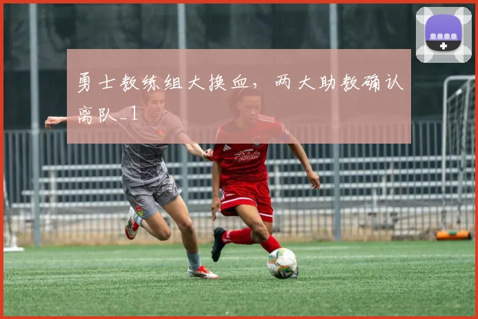 勇士教练组大换血，两大助教确认离队_1